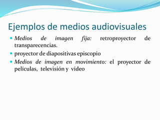 Ejemplos de medios audiovisuales
 Medios de imagen fija: retroproyector de
transparecencias.
 proyector de diapositivas episcopio
 Medios de imagen en movimiento: el proyector de
películas, televisión y vídeo
 