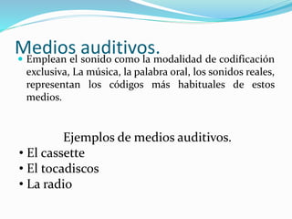Medios auditivos. Emplean el sonido como la modalidad de codificación
exclusiva, La música, la palabra oral, los sonidos reales,
representan los códigos más habituales de estos
medios.
Ejemplos de medios auditivos.
• El cassette
• El tocadiscos
• La radio
 