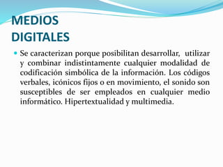 MEDIOS
DIGITALES
 Se caracterizan porque posibilitan desarrollar, utilizar
y combinar indistintamente cualquier modalidad de
codificación simbólica de la información. Los códigos
verbales, icónicos fijos o en movimiento, el sonido son
susceptibles de ser empleados en cualquier medio
informático. Hipertextualidad y multimedia.
 