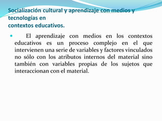 Socialización cultural y aprendizaje con medios y
tecnologías en
contextos educativos.
 El aprendizaje con medios en los contextos
educativos es un proceso complejo en el que
intervienen una serie de variables y factores vinculados
no sólo con los atributos internos del material sino
también con variables propias de los sujetos que
interaccionan con el material.
 