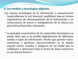 6. Los medios y tecnologías digitales
Las nuevas tecnologías de la información y comunicación
(especialmente la red Internet) posibilitan nuevas formas
organizativas de almacenamiento de la información y en
consecuencia de acceso y manipulación de la misma por
parte del profesorado y alumnado.
“ La principal característica de los materiales electrónicos se
puede decir que es la posible digitalización de diferentes
señales o tipos de información. Hecho que permite tratar,
memorizar y gestionar interactivamente en el mismo
soporte textos, sonidos e imágenes de tal modo que se
codifiquen y almacenen bajo la forma de datos numéricos
en un sistema binario.”
 