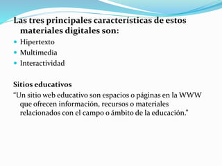 Las tres principales características de estos
materiales digitales son:
 Hipertexto
 Multimedia
 Interactividad
Sitios educativos
“Un sitio web educativo son espacios o páginas en la WWW
que ofrecen información, recursos o materiales
relacionados con el campo o ámbito de la educación.”
 