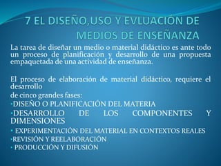 La tarea de diseñar un medio o material didáctico es ante todo
un proceso de planificación y desarrollo de una propuesta
empaquetada de una actividad de enseñanza.
El proceso de elaboración de material didáctico, requiere el
desarrollo
de cinco grandes fases:
•DISEÑO O PLANIFICACIÓN DEL MATERIA
•DESARROLLO DE LOS COMPONENTES Y
DIMENSIONES
• EXPERIMENTACIÓN DEL MATERIAL EN CONTEXTOS REALES
•REVISIÓN Y REELABORACIÓN
• PRODUCCIÓN Y DIFUSIÓN
 