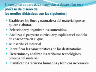 El conjunto de tareas y secuencias a desarrollar en el
proceso de diseño de
los medios didácticos son las siguientes:
 Establecer los fines y naturaleza del material que se
quiere elaborar.
 Seleccionar y organizar los contenidos.
 Analizar el proyecto curricular y explicitar el modelo
de enseñanza en el que
 se inscribe el material
 Identificar las características de los destinatarios.
 Determinar y analizar los atributos tecnológicos
propios del material.
 Planificar los recursos humanos y técnicos necesarios.
 