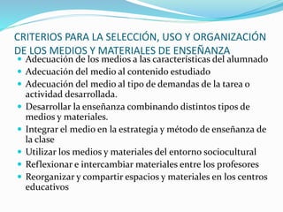CRITERIOS PARA LA SELECCIÓN, USO Y ORGANIZACIÓN
DE LOS MEDIOS Y MATERIALES DE ENSEÑANZA
 Adecuación de los medios a las características del alumnado
 Adecuación del medio al contenido estudiado
 Adecuación del medio al tipo de demandas de la tarea o
actividad desarrollada.
 Desarrollar la enseñanza combinando distintos tipos de
medios y materiales.
 Integrar el medio en la estrategia y método de enseñanza de
la clase
 Utilizar los medios y materiales del entorno sociocultural
 Reflexionar e intercambiar materiales entre los profesores
 Reorganizar y compartir espacios y materiales en los centros
educativos
 