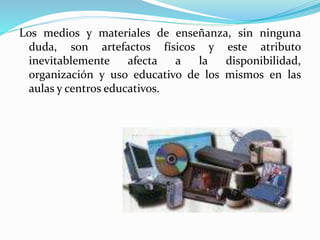 Los medios y materiales de enseñanza, sin ninguna
duda, son artefactos físicos y este atributo
inevitablemente afecta a la disponibilidad,
organización y uso educativo de los mismos en las
aulas y centros educativos.
 
