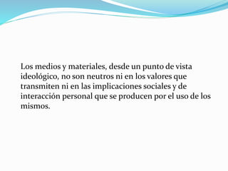 Los medios y materiales, desde un punto de vista
ideológico, no son neutros ni en los valores que
transmiten ni en las implicaciones sociales y de
interacción personal que se producen por el uso de los
mismos.
 
