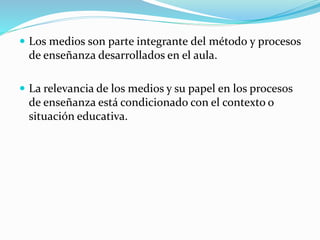  Los medios son parte integrante del método y procesos
de enseñanza desarrollados en el aula.
 La relevancia de los medios y su papel en los procesos
de enseñanza está condicionado con el contexto o
situación educativa.
 