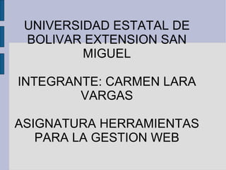 UNIVERSIDAD ESTATAL DE BOLIVAR EXTENSION SAN MIGUEL INTEGRANTE: CARMEN LARA VARGAS ASIGNATURA HERRAMIENTAS PARA LA GESTION WEB 