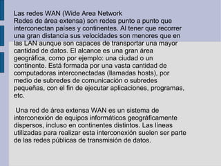 Las redes WAN (Wide Area Network Redes de área extensa) son redes punto a punto que interconectan países y continentes. Al tener que recorrer una gran distancia sus velocidades son menores que en las LAN aunque son capaces de transportar una mayor cantidad de datos. El alcance es una gran área geográfica, como por ejemplo: una ciudad o un continente. Está formada por una vasta cantidad de computadoras interconectadas (llamadas hosts), por medio de subredes de comunicación o subredes pequeñas, con el fin de ejecutar aplicaciones, programas, etc. Una red de área extensa WAN es un sistema de interconexión de equipos informáticos geográficamente dispersos, incluso en continentes distintos. Las líneas utilizadas para realizar esta interconexión suelen ser parte de las redes públicas de transmisión de datos. 