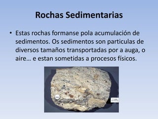Rochas Sedimentarias
• Estas rochas formanse pola acumulación de
sedimentos. Os sedimentos son particulas de
diversos tamaños transportadas por a auga, o
aire… e estan sometidas a procesos físicos.
 