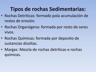 Tipos de rochas Sedimentarias:
• Rochas Detríticas: formado pola acumulación de
restos de erosión.
• Rochas Organógena: formada por resto de seres
vivos.
• Rochas Químicas: formada por deposito de
sustancias disoltas.
• Margas: Mezcla de rochas detríticas e rochas
químicas.
 