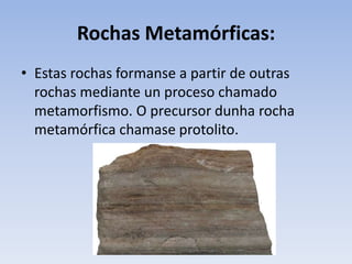 Rochas Metamórficas:
• Estas rochas formanse a partir de outras
rochas mediante un proceso chamado
metamorfismo. O precursor dunha rocha
metamórfica chamase protolito.
 