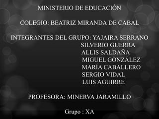 MINISTERIO DE EDUCACIÓN
COLEGIO: BEATRIZ MIRANDA DE CABAL
INTEGRANTES DEL GRUPO: YAJAIRA SERRANO
SILVERIO GUERRA
ALLIS SALDAÑA
MIGUEL GONZÁLEZ
MARÍA CABALLERO
SERGIO VIDAL
LUIS AGUIRRE
PROFESORA: MINERVA JARAMILLO
Grupo : XA
 