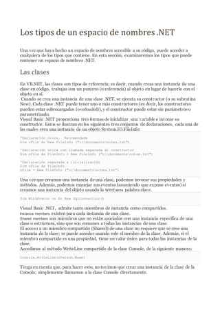 Los tipos de un espacio de nombres .NET
Una vez que haya hecho un espacio de nombres accesible a su código, puede acceder a
cualquiera de los tipos que contiene. En esta sección, examinaremos los tipos que puede
contener un espacio de nombres .NET.
Las clases
En VB.NET, las clases son tipos de referencia; es decir, cuando creas una instancia de una
clase en código, trabajas con un puntero (o referencia) al objeto en lugar de hacerlo con el
objeto en sí.
Cuando se crea una instancia de una clase .NET, se ejecuta su constructor (o su subrutina
New). Cada clase .NET puede tener uno o más constructores (es decir, los constructores
pueden estar sobrecargados (overloaded)), y el constructor puede estar sin parámetros o
parametrizado.
Visual Basic .NET proporciona tres formas de inicializar una variable e invocar su
constructor. Estos se ilustran en los siguientes tres conjuntos de declaraciones, cada una de
las cuales crea una instancia de un objeto System.IO.FileInfo:
'Declaración única. Recomendada
Dim oFile As New FileInfo ("c:documentsnotes.txt")
'Declaración única con llamada separada al constructor
Dim oFile As FileInfo = New FileInfo ("c:documentsnotes.txt")
'Declaración separada e inicialización
Dim oFile As FileInfo
oFile = New FileInfo ("c:documentsnotes.txt")
Una vez que creamos una instancia de una clase, podemos invocar sus propiedades y
métodos. Además, podemos manejar sus eventos (asumiendo que expone eventos) si
creamos una instancia del objeto usando la WithEvents palabra clave.
Dim WithEvents cn As New SqlConnection()
Visual Basic .NET, admite tanto miembros de instancia como compartidos.
Instance members existen para cada instancia de una clase.
Shared members son miembros que no están asociados con una instancia específica de una
clase o estructura, sino que son comunes a todas las instancias de una clase.
El acceso a un miembro compartido (Shared) de una clase no requiere que se cree una
instancia de la clase; se puede acceder usando solo el nombre de la clase. Además, si el
miembro compartido es una propiedad, tiene un valor único para todas las instancias de la
clase.
Accedimos al método WriteLine compartido de la clase Console, de la siguiente manera:
Console.WriteLine(oPerson.Name)
Tenga en cuenta que, para hacer esto, no tuvimos que crear una instancia de la clase de la
Consola; simplemente llamamos a la clase Console directamente.
 