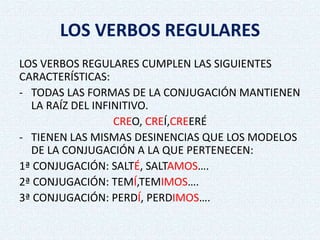 LOS VERBOS REGULARES
LOS VERBOS REGULARES CUMPLEN LAS SIGUIENTES
CARACTERÍSTICAS:
- TODAS LAS FORMAS DE LA CONJUGACIÓN MANTIENEN
LA RAÍZ DEL INFINITIVO.
CREO, CREÍ,CREERÉ
- TIENEN LAS MISMAS DESINENCIAS QUE LOS MODELOS
DE LA CONJUGACIÓN A LA QUE PERTENECEN:
1ª CONJUGACIÓN: SALTÉ, SALTAMOS….
2ª CONJUGACIÓN: TEMÍ,TEMIMOS….
3ª CONJUGACIÓN: PERDÍ, PERDIMOS….