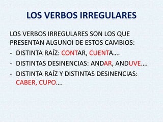 LOS VERBOS IRREGULARES
LOS VERBOS IRREGULARES SON LOS QUE
PRESENTAN ALGUNOI DE ESTOS CAMBIOS:
- DISTINTA RAÍZ: CONTAR, CUENTA….
- DISTINTAS DESINENCIAS: ANDAR, ANDUVE….
- DISTINTA RAÍZ Y DISTINTAS DESINENCIAS:
CABER, CUPO….