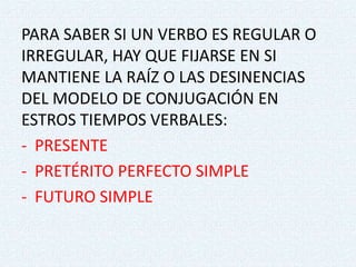 PARA SABER SI UN VERBO ES REGULAR O
IRREGULAR, HAY QUE FIJARSE EN SI
MANTIENE LA RAÍZ O LAS DESINENCIAS
DEL MODELO DE CONJUGACIÓN EN
ESTROS TIEMPOS VERBALES:
- PRESENTE
- PRETÉRITO PERFECTO SIMPLE
- FUTURO SIMPLE