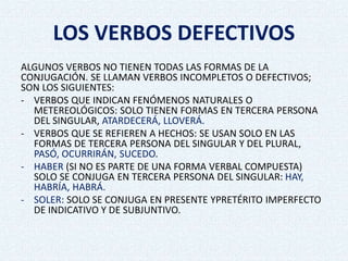 LOS VERBOS DEFECTIVOS
ALGUNOS VERBOS NO TIENEN TODAS LAS FORMAS DE LA
CONJUGACIÓN. SE LLAMAN VERBOS INCOMPLETOS O DEFECTIVOS;
SON LOS SIGUIENTES:
- VERBOS QUE INDICAN FENÓMENOS NATURALES O
METEREOLÓGICOS: SOLO TIENEN FORMAS EN TERCERA PERSONA
DEL SINGULAR, ATARDECERÁ, LLOVERÁ.
- VERBOS QUE SE REFIEREN A HECHOS: SE USAN SOLO EN LAS
FORMAS DE TERCERA PERSONA DEL SINGULAR Y DEL PLURAL,
PASÓ, OCURRIRÁN, SUCEDO.
- HABER (SI NO ES PARTE DE UNA FORMA VERBAL COMPUESTA)
SOLO SE CONJUGA EN TERCERA PERSONA DEL SINGULAR: HAY,
HABRÍA, HABRÁ.
- SOLER: SOLO SE CONJUGA EN PRESENTE YPRETÉRITO IMPERFECTO
DE INDICATIVO Y DE SUBJUNTIVO.