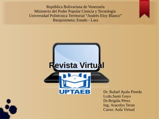 República Bolivariana de Venezuela
Ministerio del Poder Popular Ciencia y Tecnología
Universidad Politécnica Territorial “Andrés Eloy Blanco”
Barquisimeto; Estado - Lara
Revista VirtualRevista Virtual
Dr. Rafael Ayala Pineda
Lcdo.Santi Goyo
Dr.Brigida Pérez
Ing. Aracelys Teran
Curso: Aula Virtual
 