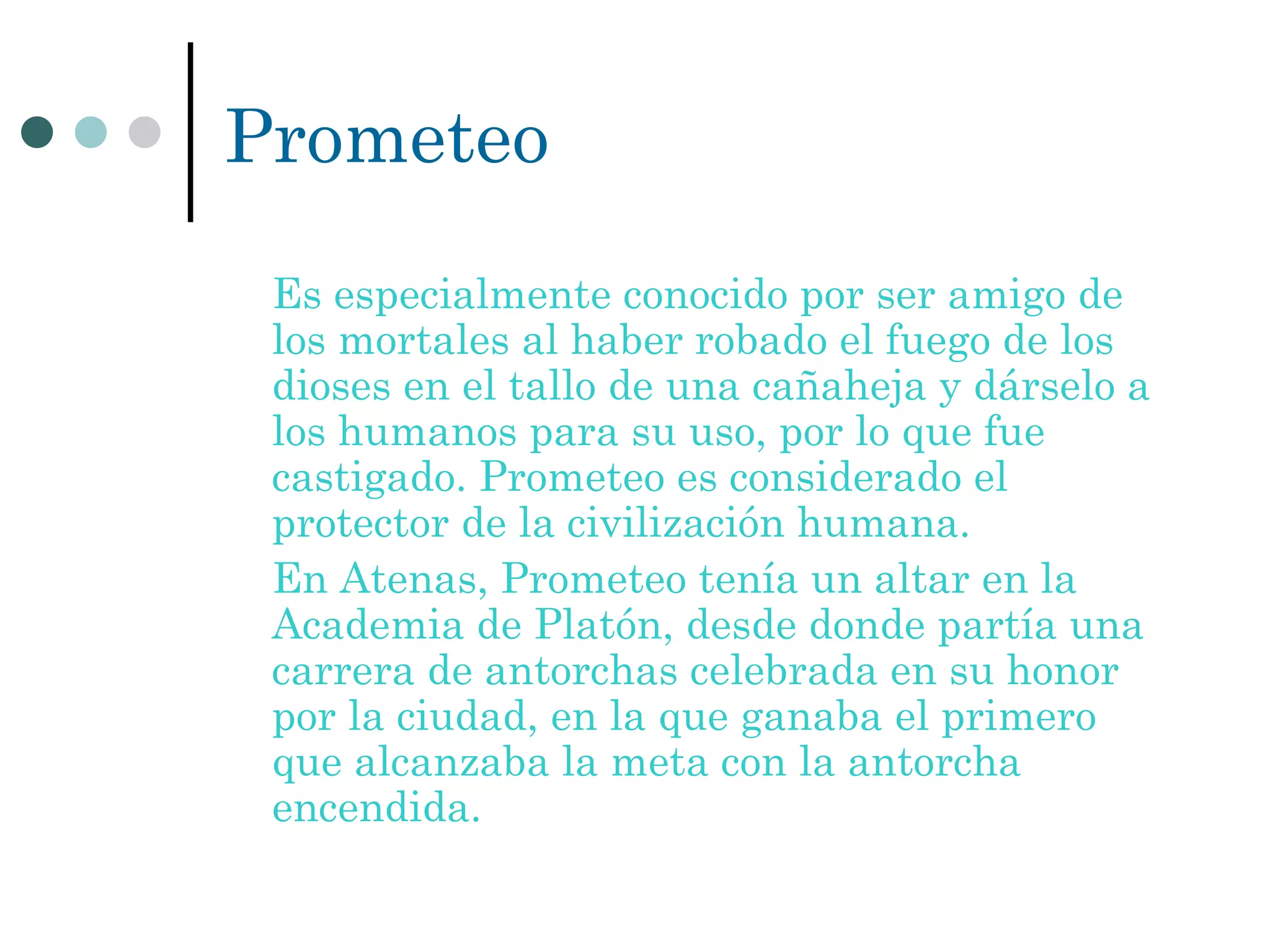 Prometeo Es especialmente conocido por ser amigo de los mortales al haber robado el fuego de los dioses en el tallo de una cañaheja y dárselo a los humanos para su uso, por lo que fue castigado. Prometeo es considerado el protector de la civilización humana. En Atenas, Prometeo tenía un altar en la Academia de Platón, desde donde partía una carrera de antorchas celebrada en su honor por la ciudad, en la que ganaba el primero que alcanzaba la meta con la antorcha encendida. 