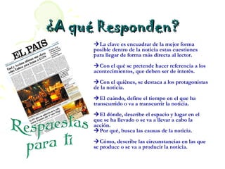 ¿A qué Responden?
      La clave es encuadrar de la mejor forma
      posible dentro de la noticia estas cuestiones
      para llegar de forma más directa al lector.
      Con el qué se pretende hacer referencia a los
      acontecimientos, que deben ser de interés.
      Con el quiénes, se destaca a los protagonistas
      de la noticia.
      El cuándo, define el tiempo en el que ha
      transcurrido o va a transcurrir la noticia.
      El dónde, describe el espacio y lugar en el
      que se ha llevado o se va a llevar a cabo la
      acción.
      Por qué, busca las causas de la noticia.
      Cómo, describe las circunstancias en las que
      se produce o se va a producir la noticia.
 