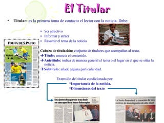 El Titular
•   Titular: es la primera toma de contacto el lector con la noticia. Debe:

                    » Ser atractivo
                    » Informar y atraer
                    » Resumir el tema de la noticia

                    Cabeza de titulación: conjunto de titulares que acompañan al texto.
                    Título: anuncia el contenido.
                    Antetítulo: indica de manera general el tema o el lugar en el que se sitúa la
                      noticia.
                    Subtítulo: añade alguna particularidad.

                               Extensión del titular condicionada por:
                                       *Importancia de la noticia.
                                       *Dimensiones del texto
 