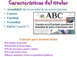 Características del titular
•   Actualidad: dar la novedad de un acontecimiento.
•   Conciso
•   Claridad
•   Veracidad
•   Garra (“gancho”)



                Consejos para un buen titular
Ir siempre en presente
Redactado de forma lógica.
No llevará comas, puntos o incisos.
El verbo el más exacto.
Buscar sinónimos. Evitar la repetición de palabras.
 