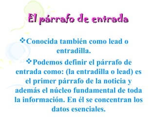 El párrafo de entrada

  Conocida también como lead o
             entradilla.
    Podemos definir el párrafo de
 entrada como: (la entradilla o lead) es
    el primer párrafo de la noticia y
además el núcleo fundamental de toda
la información. En él se concentran los
            datos esenciales.
 