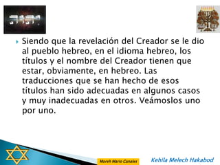    Siendo que la revelación del Creador se le dio
    al pueblo hebreo, en el idioma hebreo, los
    títulos y el nombre del Creador tienen que
    estar, obviamente, en hebreo. Las
    traducciones que se han hecho de esos
    títulos han sido adecuadas en algunos casos
    y muy inadecuadas en otros. Veámoslos uno
    por uno.




                       Moreh Mario Canales   Kehila Melech Hakabod
 