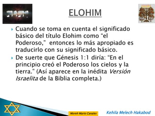   Cuando se toma en cuenta el significado
    básico del título Elohim como “el
    Poderoso,” entonces lo más apropiado es
    traducirlo con su significado básico.
   De suerte que Génesis 1:1 diría: “En el
    principio creó el Poderoso los cielos y la
    tierra.” (Así aparece en la inédita Versión
    Israelita de la Biblia completa.)




                       Moreh Mario Canales   Kehila Melech Hakabod
 