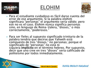    Para el estudiante cuidadoso es fácil darse cuenta del
    error de ese argumento. Si la palabra elohim
    significara “personas” el argumento sería válido; pero
    ese no es el caso. Elohim nunca significa personas
    sino, en lenguaje de Reina-Valera, “dioses,” o más
    correctamente, “poderosos.”

   Para ser fieles al supuesto significado trinitario de la
    palabra tendría que decirse que Yahwéh está
    compuesto de tres “dioses,” no personas; porque el
    significado de “personas” no está ni
    siquiera implícito en el término hebreo. Por supuesto,
    decir que uno cree en tres “dioses” sería calificado de
    politeísmo por todos inmediatamente.



                           Moreh Mario Canales   Kehila Melech Hakabod
 