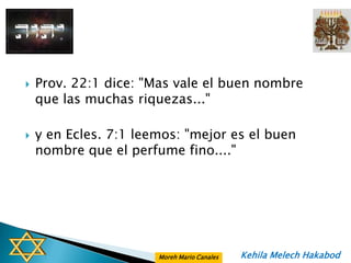    Prov. 22:1 dice: "Mas vale el buen nombre
    que las muchas riquezas..."

   y en Ecles. 7:1 leemos: "mejor es el buen
    nombre que el perfume fino...."




                       Moreh Mario Canales   Kehila Melech Hakabod
 