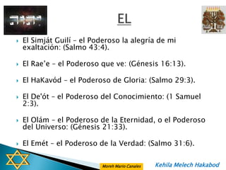    El Simját Guilí – el Poderoso la alegría de mi
    exaltación: (Salmo 43:4).

   El Rae’e – el Poderoso que ve: (Génesis 16:13).

   El HaKavód – el Poderoso de Gloria: (Salmo 29:3).

   El De'ót – el Poderoso del Conocimiento: (1 Samuel
    2:3).

   El Olám – el Poderoso de la Eternidad, o el Poderoso
    del Universo: (Génesis 21:33).

   El Emét – el Poderoso de la Verdad: (Salmo 31:6).


                           Moreh Mario Canales   Kehila Melech Hakabod
 