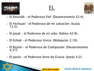    El Emunáh – el Poderoso Fiel: (Deuteronomio 32:4).

   El Yeshuatí – el Poderoso de mi salvación: (Isaías
    12:2).

   El Jaiyái – el Poderoso de mi vida: (Salmo 42:9).

   El Echád – el Poderoso Unico: (Malaquías 2:10).

   El Rajúm – el Poderoso de Compasión: (Deuteronomio
    4:31).

   El Janún – el Poderoso lleno de Gracia: (Jonás 4:2).


                           Moreh Mario Canales   Kehila Melech Hakabod
 
