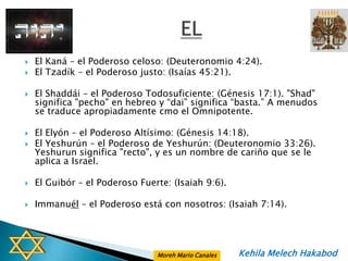    El Kaná – el Poderoso celoso: (Deuteronomio 4:24).
   El Tzadík – el Poderoso justo: (Isaías 45:21).

   El Shaddái – el Poderoso Todosuficiente: (Génesis 17:1). "Shad"
    significa "pecho" en hebreo y “dai” significa “basta.” A menudos
    se traduce apropiadamente cmo el Omnipotente.

   El Elyón – el Poderoso Altísimo: (Génesis 14:18).
   El Yeshurún – el Poderoso de Yeshurún: (Deuteronomio 33:26).
    Yeshurun significa "recto", y es un nombre de cariño que se le
    aplica a Israel.

   El Guibór – el Poderoso Fuerte: (Isaiah 9:6).

   Immanuél – el Poderoso está con nosotros: (Isaiah 7:14).




                                Moreh Mario Canales   Kehila Melech Hakabod
 