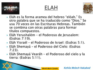    Eláh es la forma aramea del hebreo “elóah.” Es
    otro palabra que se ha traducido como “Dios.” Se
    usa 70 veces en las Escrituras Hebreas. También
    se combina con otras palabras para formar
    títulos compuestos.
   Eláh Yerushalém – el Poderoso de Jerusalem:
    (Esdras 7:19).
   Eláh Yisraél – el Poderoso de Israel: (Esdras 5:1).
   Eláh Shemayá – el Poderoso del Cielo: (Esdras
    7:23).
   Eláh Shemayá Vearáh – el Poderoso del cielo y la
    tierra: (Esdras 5:11).


                         Moreh Mario Canales   Kehila Melech Hakabod
 