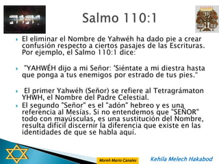    El eliminar el Nombre de Yahwéh ha dado pie a crear
    confusión respecto a ciertos pasajes de las Escrituras.
    Por ejemplo, el Salmo 110:1 dice:

   "YAHWÉH dijo a mi Señor: 'Siéntate a mi diestra hasta
    que ponga a tus enemigos por estrado de tus pies.“

    El primer Yahwéh (Señor) se refiere al Tetragrámaton
    YHWH, el Nombre del Padre Celestial.
   El segundo "Señor" es el "adón" hebreo y es una
    referencia al Mesías. Si no entendemos que "SEÑOR"
    todo con mayúsculas, es una sustitución del Nombre,
    resulta difícil discernir la diferencia que existe en las
    identidades de que se habla aquí.


                            Moreh Mario Canales   Kehila Melech Hakabod
 