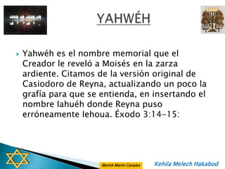    Yahwéh es el nombre memorial que el
    Creador le reveló a Moisés en la zarza
    ardiente. Citamos de la versión original de
    Casiodoro de Reyna, actualizando un poco la
    grafía para que se entienda, en insertando el
    nombre Iahuéh donde Reyna puso
    erróneamente Iehoua. Éxodo 3:14-15:




                       Moreh Mario Canales   Kehila Melech Hakabod
 