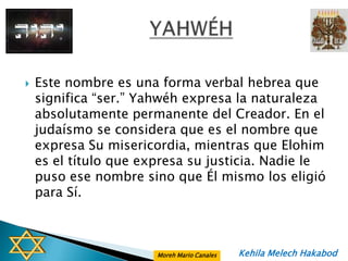    Este nombre es una forma verbal hebrea que
    significa “ser.” Yahwéh expresa la naturaleza
    absolutamente permanente del Creador. En el
    judaísmo se considera que es el nombre que
    expresa Su misericordia, mientras que Elohim
    es el título que expresa su justicia. Nadie le
    puso ese nombre sino que Él mismo los eligió
    para Sí.



                       Moreh Mario Canales   Kehila Melech Hakabod
 