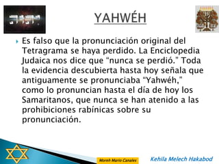    Es falso que la pronunciación original del
    Tetragrama se haya perdido. La Enciclopedia
    Judaica nos dice que “nunca se perdió.” Toda
    la evidencia descubierta hasta hoy señala que
    antiguamente se pronunciaba “Yahwéh,”
    como lo pronuncian hasta el día de hoy los
    Samaritanos, que nunca se han atenido a las
    prohibiciones rabínicas sobre su
    pronunciación.



                       Moreh Mario Canales   Kehila Melech Hakabod
 