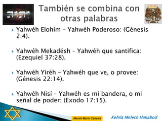    Yahwéh Elohím – Yahwéh Poderoso: (Génesis
    2:4).

   Yahwéh Mekadésh – Yahwéh que santifica:
    (Ezequiel 37:28).

   Yahwéh Yiréh – Yahwéh que ve, o provee:
    (Génesis 22:14).

   Yahwéh Nisí – Yahwéh es mi bandera, o mi
    señal de poder: (Exodo 17:15).

                      Moreh Mario Canales   Kehila Melech Hakabod
 