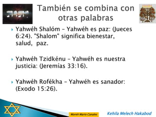    Yahwéh Shalóm – Yahwéh es paz: (Jueces
    6:24). "Shalom" significa bienestar,
    salud, paz.

   Yahwéh Tzidkénu – Yahwéh es nuestra
    justicia: (Jeremías 33:16).

   Yahwéh Rofékha – Yahwéh es sanador:
    (Exodo 15:26).



                     Moreh Mario Canales   Kehila Melech Hakabod
 