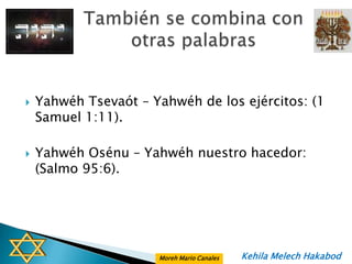    Yahwéh Tsevaót – Yahwéh de los ejércitos: (1
    Samuel 1:11).

   Yahwéh Osénu – Yahwéh nuestro hacedor:
    (Salmo 95:6).




                      Moreh Mario Canales   Kehila Melech Hakabod
 