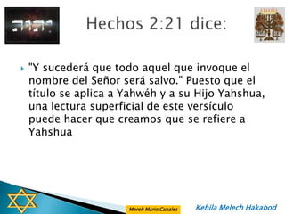    "Y sucederá que todo aquel que invoque el
    nombre del Señor será salvo." Puesto que el
    título se aplica a Yahwéh y a su Hijo Yahshua,
    una lectura superficial de este versículo
    puede hacer que creamos que se refiere a
    Yahshua




                       Moreh Mario Canales   Kehila Melech Hakabod
 