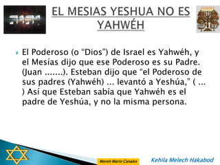    El Poderoso (o “Dios”) de Israel es Yahwéh, y
    el Mesías dijo que ese Poderoso es su Padre.
    (Juan .......). Esteban dijo que “el Poderoso de
    sus padres (Yahwéh) ... levantó a Yeshúa,” ( ...
    ) Así que Esteban sabía que Yahwéh es el
    padre de Yeshúa, y no la misma persona.




                        Moreh Mario Canales   Kehila Melech Hakabod
 