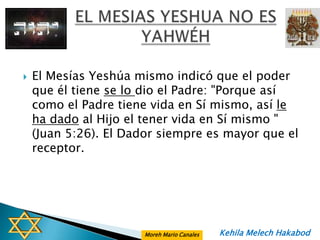    El Mesías Yeshúa mismo indicó que el poder
    que él tiene se lo dio el Padre: "Porque así
    como el Padre tiene vida en Sí mismo, así le
    ha dado al Hijo el tener vida en Sí mismo "
    (Juan 5:26). El Dador siempre es mayor que el
    receptor.




                       Moreh Mario Canales   Kehila Melech Hakabod
 