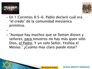    En 1 Corintios 8:5-6. Pablo declaró cuál era
    “el credo” de la comunidad mesiánica
    primitiva.

   “Aunque hay muchos que se llaman dioses y
    señores, para nosotros no hay más quen sólo
    Dios, el Padre. Y un solo Señor, Yeshúa el
    Mesías.” ¿Cuánto mas claro puede estar?




                       Moreh Mario Canales   Kehila Melech Hakabod
 