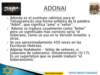    Adonáy es el sustituto rabínico para el
    Tetragrama.Es una forma enfática de la palabra
    “Adón”, que significa “amo” o “señor”.
    Adonai se traduce usualmente como “Señor”
    pero un significado más correcto sería “el
    Soberano, como se usa en la Versión Israelita y
    otras.
   Se usa aproximadamente 450 veces en las
    Escrituras Hebreas.
   Adonáy HaAdoním – Señor de señores, o
    Soberano de soberanos: (Deuteronomio 10:17).
    Es un superlativo que se puede traducir “el
    Soberanísimo.”


                        Moreh Mario Canales   Kehila Melech Hakabod
 