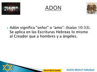    Adón significa "señor" o “amo”: (Isaías 10:33).
    Se aplica en las Escrituras Hebreas lo mismo
    al Creador que a hombres y a ángeles.




                       Moreh Mario Canales   Kehila Melech Hakabod
 